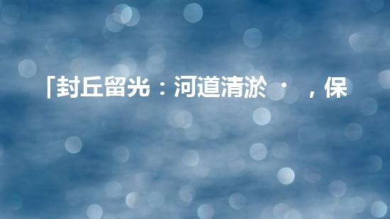 「封丘留光：河道清淤，保護(hù)美麗河山」